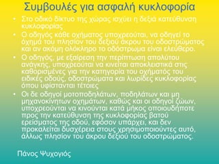 Συμβουλές για ασφαλή κυκλοφορία
• Στο οδικό δίκτυο της χώρας ισχύει η δεξιά κατεύθυνση
κυκλοφορίας
• Ο οδηγός κάθε οχήματος υποχρεούται, να οδηγεί το
όχημά του πλησίον του δεξιού άκρου του οδοστρώματος
και αν ακόμη ολόκληρο το οδόστρωμα είναι ελεύθερο.
• Ο οδηγός, με εξαίρεση την περίπτωση απολύτου
ανάγκης, υποχρεούται να κινείται αποκλειστικά στις
καθορισμένες για την κατηγορία του οχήματός του
ειδικές οδούς, οδοστρώματα και λωρίδες κυκλοφορίας
όπου υφίστανται τέτοιες
• Οι δε οδηγοί μοτοποδηλάτων, ποδηλάτων και μη
μηχανοκίνητων οχημάτων, καθώς και οι οδηγοί ζώων,
υποχρεούνται να κινούνται κατά μήκος οποιουδήποτε
προς την κατεύθυνση της κυκλοφορίας βατού
ερείσματος της οδού, εφόσον υπάρχει, και δεν
προκαλείται δυσχέρεια στους χρησιμοποιούντες αυτό,
άλλως πλησίον του άκρου δεξιού του οδοστρώματος.
Πάνος Ψυχογιός

 
