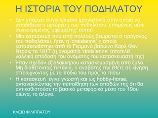 Η ΙΣΤΟΡΙΑ ΤΟΥ ΠΟΔΗΛΑΤΟΥ
• Δεν υπάρχει συγκεκριμένη χρονολογία στην οποία να
αποδίδεται η εφεύρεση του ποδηλάτου, επομένως ούτε
συγκεκριμένος ‘εφευρέτης’ αυτού
• Μία κατασκευή που από πολλούς θεωρείται ο πρόγονος
του ποδηλάτου, ήταν η ‘draisienne’ η οποία
κατασκευάστηκε από το Γερμανό βαρώνο Καρλ Φον
Ντράις το 1817 (η ονομασία ‘draisienne’ αποτελεί
γαλλική απόδοση του ονόματος του κατασκευαστή της)
• Ήταν σχεδόν εξ’ολοκλήρου κατασκευασμένη από ξύλο.
Μη διαθέτοντας πετάλια, ο αναβάτης την έθετε σε κίνηση
σπρώχνοντας με τα πόδια του προς τα πίσω
• Η κατασκευή έγινε γνωστή και ως hobby-horse,
αντανακλώντας την πεποίθηση των οπαδών της ότι θα
αντικαθιστούσε το βασικό μεταφορικό μέσο του 19ου
αιώνα, το άλογο.
ΚΛΕΙΩ ΦΙΛΙΠΠΑΤΟΥ

 