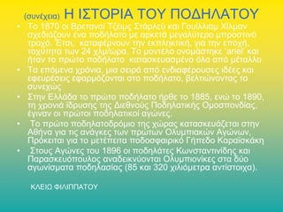 (συνέχεια)

Η ΙΣΤΟΡΙΑ ΤΟΥ ΠΟΔΗΛΑΤΟΥ

• Το 1870 οι Βρετανοί Τζέιμς Στάρλεϋ και Γουίλλιαμ Χίλμαν
σχεδιάζουν ένα ποδήλατο με αρκετά μεγαλύτερο μπροστινό
τροχό. Έτσι, καταφέρνουν την εκπληκτική, για την εποχή,
ταχύτητα των 24 χλμ/ώρα. Το μοντέλο ονομάστηκε ‘ariel’ και
ήταν το πρώτο ποδήλατο κατασκευασμένο όλο από μέταλλο
• Τα επόμενα χρόνια, μια σειρά από ενδιαφέρουσες ιδέες και
εφευρέσεις εφαρμόζονται στο ποδήλατο, βελτιώνοντας το
συνεχώς
• Στην Ελλάδα το πρώτο ποδήλατο ήρθε το 1885, ενώ το 1890,
τη χρονιά ίδρυσης της Διεθνούς Ποδηλατικής Ομοσπονδίας,
έγιναν οι πρώτοι ποδηλατικοί αγώνες.
• Το πρώτο ποδηλατοδρόμιο της χώρας κατασκευάζεται στην
Αθήνα για τις ανάγκες των πρώτων Ολυμπιακών Αγώνων,
Πρόκειται για το μετέπειτα ποδοσφαιρικό Γήπεδο Καραϊσκάκη
• Στους Αγώνες του 1896 οι ποδηλάτες Κωνσταντινίδης και
Παρασκευόπουλος αναδεικνύονται Ολυμπιονίκες στα δύο
αγωνίσματα ποδηλασίας (85 και 320 χιλιόμετρα αντίστοιχα).
ΚΛΕΙΩ ΦΙΛΙΠΠΑΤΟΥ

 