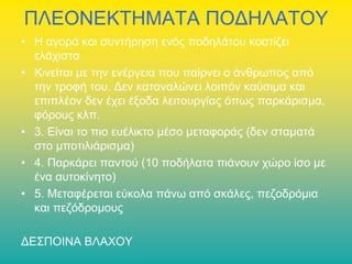 ΠΛΕΟΝΕΚΤΗΜΑΤΑ ΠΟΔΗΛΑΤΟΥ
• Η αγορά και συντήρηση ενός ποδηλάτου κοστίζει
ελάχιστα
• Κινείται με την ενέργεια που παίρνει ο άνθρωπος από
την τροφή του. Δεν καταναλώνει λοιπόν καύσιμα και
επιπλέον δεν έχει έξοδα λειτουργίας όπως παρκάρισμα,
φόρους κλπ.
• 3. Είναι το πιο ευέλικτο μέσο μεταφοράς (δεν σταματά
στο μποτιλιάρισμα)
• 4. Παρκάρει παντού (10 ποδήλατα πιάνουν χώρο ίσο με
ένα αυτοκίνητο)
• 5. Μεταφέρεται εύκολα πάνω από σκάλες, πεζοδρόμια
και πεζόδρομους
ΔΕΣΠΟΙΝΑ ΒΛΑΧΟΥ

 