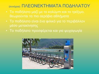 (συνέχεια)

ΠΛΕΟΝΕΚΤΗΜΑΤΑ ΠΟΔΗΛΑΤΟΥ

• Το ποδήλατο μαζί με το κολύμπι και το τρέξιμο,
θεωρούνται τα πιο αερόβια αθλήματα
• Το ποδήλατο είναι ένα φιλικό για το περιβάλλον
μέσο μετακίνησης
• Το ποδήλατο προσφέρεται και για ψυχαγωγία

 