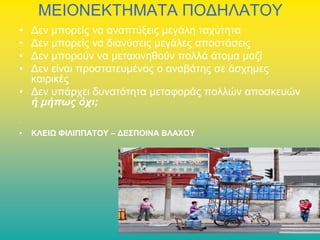ΜΕΙΟΝΕΚΤΗΜΑΤΑ ΠΟΔΗΛΑΤΟΥ
•
•
•
•

Δεν μπορείς να αναπτύξεις μεγάλη ταχύτητα
Δεν μπορείς να διανύσεις μεγάλες αποστάσεις
Δεν μπορούν να μετακινηθούν πολλά άτομα μαζί
Δεν είναι προστατευμένος ο αναβάτης σε άσχημες
καιρικές
• Δεν υπάρχει δυνατότητα μεταφοράς πολλών αποσκευών
ή μήπως όχι;
•

•

ΚΛΕΙΩ ΦΙΛΙΠΠΑΤΟΥ – ΔΕΣΠΟΙΝΑ ΒΛΑΧΟΥ

 