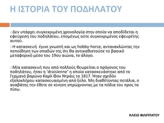 Η Ι΢ΣΟΡΙΑ ΣΟΤ ΠΟΔΗΛΑΣΟΤ
Δεν υπάρχει ςυγκεκριμζνθ χρονολογία ςτθν οποία να αποδίδεται θ
εφεφρεςθ του ποδθλάτου, επομζνωσ οφτε ςυγκεκριμζνοσ εφευρζτθσ
αυτοφ.
Η καταςκευι ζγινε γνωςτι και ωσ hobby-horse, αντανακλϊντασ τθν
πεποίκθςθ των οπαδϊν τθσ ότι κα αντικακιςτοφςε το βαςικό
μεταφορικό μζςο του 19ου αιϊνα, το άλογο.


Μία καταςκευι που από πολλοφσ κεωρείται ο πρόγονοσ του
ποδθλάτου, ιταν θ ‘draisienne’ θ οποία καταςκευάςτθκε από το
Γερμανό βαρϊνο Καρλ Φον Ντράισ το 1817. Ήταν ςχεδόν
εξολοκλιρου καταςκευαςμζνθ από ξφλο. Μθ διακζτοντασ πετάλια, ο
αναβάτθσ τθν ζκετε ςε κίνθςθ ςπρϊχνοντασ με τα πόδια του προσ τα
πίςω.


ΚΛΔΙΨ ΦΙΛΙΠΠΑΤΟΥ

 