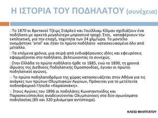 Η Ι΢ΣΟΡΙΑ ΣΟΤ ΠΟΔΗΛΑΣΟΤ (συνέχεια)
Το 1870 οι Βρετανοί Τηζιμσ Στάρλεχ και Γουίλλιαμ Χίλμαν ςχεδιάηουν ζνα
ποδιλατο με αρκετά μεγαλφτερο μπροςτινό τροχό. Ζτςι, καταφζρνουν τθν
εκπλθκτικι, για τθν εποχι, ταχφτθτα των 24 χλμ/ϊρα. Το μοντζλο
ονομάςτθκε ‘ariel’ και ιταν το πρϊτο ποδιλατο καταςκευαςμζνο όλο από
μζταλλο.
Τα επόμενα χρόνια, μια ςειρά από ενδιαφζρουςεσ ιδζεσ και εφευρζςεισ
εφαρμόηονται ςτο ποδιλατο, βελτιϊνοντασ το ςυνεχϊσ.
Στθν Ελλάδα το πρϊτο ποδιλατο ιρκε το 1885, ενϊ το 1890, τθ χρονιά
ίδρυςθσ τθσ Διεκνοφσ Ποδθλατικισ Ομοςπονδίασ, ζγιναν οι πρϊτοι
ποδθλατικοί αγϊνεσ.
 Το πρϊτο ποδθλατοδρόμιο τθσ χϊρασ καταςκευάηεται ςτθν Ακινα για τισ
ανάγκεσ των πρϊτων Ολυμπιακϊν Αγϊνων, Πρόκειται για το μετζπειτα
ποδοςφαιρικό Γιπεδο «Καραϊςκάκθ».
 Στουσ Αγϊνεσ του 1896 οι ποδθλάτεσ Κωνςταντινίδθσ και
Παραςκευόπουλοσ αναδεικνφονται Ολυμπιονίκεσ ςτα δφο αγωνίςματα
ποδθλαςίασ (85 και 320 χιλιόμετρα αντίςτοιχα).


ΚΛΔΙΨ ΦΙΛΙΠΠΑΤΟΥ

 