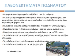 ΠΛΕΟΝΕΚΣΗΜΑΣΑ ΠΟΔΗΛΑΣΟΤ


Η αγορά και ςυντιρθςθ ενόσ ποδθλάτου κοςτίηει ελάχιςτα.

Κινείται με τθν ενζργεια που παίρνει ο άνκρωποσ από τθν τροφι του. Δεν
καταναλϊνει λοιπόν καφςιμα και επιπλζον δεν ζχει ζξοδα λειτουργίασ όπωσ
παρκάριςμα, φόρουσ κλπ.




Είναι το πιο ευζλικτο μζςο μεταφοράσ (δεν ςταματά ςτο μποτιλιάριςμα).



Παρκάρει παντοφ (10 ποδιλατα πιάνουν χϊρο ίςο με ζνα αυτοκίνθτο).



Μεταφζρεται εφκολα πάνω από ςκάλεσ, πεηοδρόμια και πεηόδρομουσ.

Το ποδιλατο μαηί με το κολφμπι και το τρζξιμο, κεωροφνται τα πιο αερόβια
ακλιματα.




Το ποδιλατο είναι ζνα φιλικό για το περιβάλλον μζςο μετακίνθςθσ.



Το ποδιλατο προςφζρεται και για ψυχαγωγία.

ΓΔΣΠΟΙΝΑ ΒΛΑΦΟΥ

 