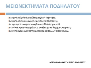 ΜΕΙΟΝΕΚΣΗΜΑΣΑ ΠΟΔΗΛΑΣΟΤ
Δεν μπορείσ να αναπτφξεισ μεγάλθ ταχφτθτα.
Δεν μπορείσ να διανφςεισ μεγάλεσ αποςτάςεισ.
Δεν μποροφν να μετακινθκοφν πολλά άτομα μαηί.
Δεν είναι προςτατευμζνοσ ο αναβάτθσ ςε άςχθμεσ καιρικζσ.
Δεν υπάρχει δυνατότθτα μεταφοράσ πολλϊν αποςκευϊν.


ΓΔΣΠΟΙΝΑ ΒΛΑΦΟΥ – ΚΛΔΙΨ ΦΙΛΙΠΠΑΤΟΥ

 