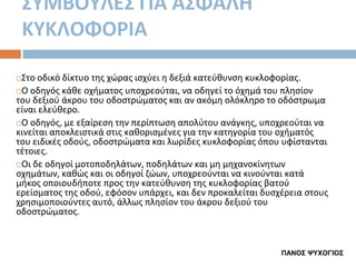 ΢ΤΜΒΟΤΛΕ΢ ΓΙΑ Α΢ΦΑΛΗ
ΚΤΚΛΟΦΟΡΙΑ
Στο οδικό δίκτυο τθσ χϊρασ ιςχφει θ δεξιά κατεφκυνςθ κυκλοφορίασ.
Ο οδθγόσ κάκε οχιματοσ υποχρεοφται, να οδθγεί το όχθμά του πλθςίον
του δεξιοφ άκρου του οδοςτρϊματοσ και αν ακόμθ ολόκλθρο το οδόςτρωμα
είναι ελεφκερο.
Ο οδθγόσ, με εξαίρεςθ τθν περίπτωςθ απολφτου ανάγκθσ, υποχρεοφται να
κινείται αποκλειςτικά ςτισ κακοριςμζνεσ για τθν κατθγορία του οχιματόσ
του ειδικζσ οδοφσ, οδοςτρϊματα και λωρίδεσ κυκλοφορίασ όπου υφίςτανται
τζτοιεσ.
Οι δε οδθγοί μοτοποδθλάτων, ποδθλάτων και μθ μθχανοκίνθτων
οχθμάτων, κακϊσ και οι οδθγοί ηϊων, υποχρεοφνται να κινοφνται κατά
μικοσ οποιουδιποτε προσ τθν κατεφκυνςθ τθσ κυκλοφορίασ βατοφ
ερείςματοσ τθσ οδοφ, εφόςον υπάρχει, και δεν προκαλείται δυςχζρεια ςτουσ
χρθςιμοποιοφντεσ αυτό, άλλωσ πλθςίον του άκρου δεξιοφ του
οδοςτρϊματοσ.


ΠΑΝΟΣ ΧΥΦΟΓΙΟΣ

 