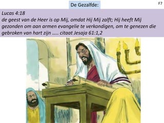 De Gezalfde:
Lucas 4:18
de geest van de Heer is op Mij, omdat Hij Mij zalft; Hij heeft Mij
gezonden om aan armen evangelie te verkondigen, om te genezen die
gebroken van hart zijn ….. citaat Jesaja 61:1,2
F7
 