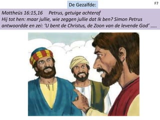 De Gezalfde:
Mattheüs 16:15,16 Petrus, getuige achteraf
Hij tot hen: maar jullie, wie zeggen jullie dat Ik ben? Simon Petrus
antwoordde en zei: ‘U bent de Christus, de Zoon van de levende God’ …..
F7
 