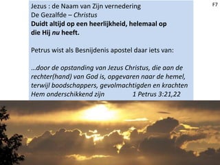 Jezus : de Naam van Zijn vernedering
De Gezalfde – Christus
Duidt altijd op een heerlijkheid, helemaal op
die Hij nu heeft.
Petrus wist als Besnijdenis apostel daar iets van:
…door de opstanding van Jezus Christus, die aan de
rechter(hand) van God is, opgevaren naar de hemel,
terwijl boodschappers, gevolmachtigden en krachten
Hem onderschikkend zijn 1 Petrus 3:21,22
F7
 