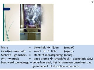 F9
Mirre = bitterheid  lijden (smaak)
Zwart(e) slakschelp = zwart   licht (ogen) -
Melkwit – gom/hars = stank  dienst/gedrag (neus) -
Wit – wierook = goed aroma  (smaak/reuk) - acceptatie G/M
Zout werd toegevoegd – bederfwerend , het lichaam van onze Heer zag
geen bederf.  discipline in de dienst
 