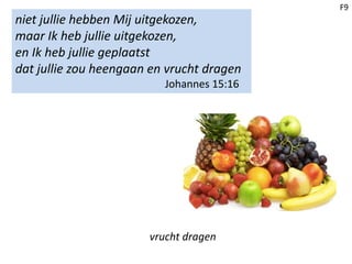 F9
niet jullie hebben Mij uitgekozen,
maar Ik heb jullie uitgekozen,
en Ik heb jullie geplaatst
dat jullie zou heengaan en vrucht dragen
Johannes 15:16
vrucht dragen
 