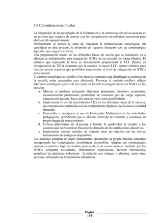 Página
101
5.6 Consideraciones Finales
La integración de las tecnologías de la información y la comunicación en las escuelas es
un proceso que requiere de actores con las competencias tecnológicas necesarias para
efectuar tal emprendimiento.
Normalmente se enfoca la tarea de implantar la infraestructura tecnológica, sin
considerar en éste proceso, la inversión en recursos humanos con las competencias
digitales, que aseguren el éxito.
Una programación inicial de las diferentes líneas de acción que la institución va a
efectuar es indispensable para integrar las NTICs en las escuelas en forma efectiva. El
esfuerzo que representa la tarea es inversamente proporcional al I.I.T. (Índice de
Incorporación de TICs) alcanzado por la escuela. A mayor I.I.T., menor esfuerzo para
realizar nuevas acciones que posibiliten incrementar el nivel de integración de NTICs
en la escuela.
El cambio tecnológico es posible si los recursos humanos que despliegan su accionar en
la escuela, están preparados para efectuarlo. Provocar el cambio conlleva utilizar
diferentes estrategias a partir de las cuales es factible la integración de las NTICs en las
escuelas.
a. Motivar al profesor utilizando diferentes propuestas, incentivo económico,
reconocimiento profesional, posibilidad de concursar por un cargo superior,
capacitación gratuita, becas por estudio, entre otras posibilidades.
b. Implementar el uso de herramientas TICs en las diferentes áreas de la escuela,
nos muestra una institución con las competencias digitales que la nueva sociedad
demanda.
c. Desarrollar e incorporar el uso de Contenidos Multimedia en las actividades
pedagógicas, permitiendo que el alumno participe activamente y construya su
propio bagaje de conocimientos.
d. Utilizar plataformas de eLearning y brindar la posibilidad de estudio a los
alumnos que se encuentran físicamente distantes de las instituciones educativas.
e. Implementar nuevos métodos de impartir clase en relación con las nuevas
herramientas tecnológicas disponibles.
Los docentes cumplen un papel fundamental, desarrollar su propia práctica educativa
incorporando las competencias tecnológicas disponibles. Adaptar sus competencias
puestas en práctica bajo un modelo presencial, a un nuevo modelo mediado por las
NTICs; compartir actividades, intercambiar experiencias, facilitar información,
actualizar las prácticas, robustecer la relación con colegas y alumnos, entre otras
acciones, utilizando las herramientas telemáticas.
 