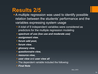 Results 2/5
A multiple regression was used to identify possible
relation between the students’ performance and the
variables expressing system usage
 A total of 9 independent variables were considered as
predictors for the multiple regression modeling
 spectrum of use (low use and moderate use)
 assignment view,
 forum add post,
 forum view,
 glossary view,
 questionnaire view,
 resource view,
 user view and user view all
 The dependent variable included the following:
 Final Note
SALL 2010
14
 