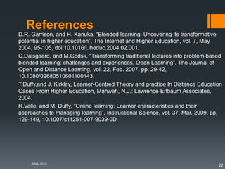 References
D.R. Garrison, and H. Kanuka, “Blended learning: Uncovering its transformative
potential in higher education”, The Internet and Higher Education, vol. 7, May
2004, 95-105, doi:10.1016/j.iheduc.2004.02.001.
C.Dalsgaard, and M.Godsk, “Transforming traditional lectures into problem-based
blended learning: challenges and experiences. Open Learning”, The Journal of
Open and Distance Learning, vol. 22, Feb. 2007, pp. 29-42,
10.1080/02680510601100143.
T.Duffy,and J. Kirkley, Learner-Centred Theory and practice In Distance Education
Cases From Higher Education, Mahwah, N.J.: Lawrence Erlbaum Associates,
2004.
R.Valle, and M. Duffy, “Online learning: Learner characteristics and their
approaches to managing learning”, Instructional Science, vol. 37, Mar. 2009, pp.
129-149, 10.1007/s11251-007-9039-0D
SALL 2010
22
 