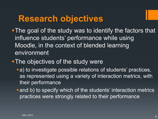 Research objectives
The goal of the study was to identify the factors that
influence students’ performance while using
Moodle, in the context of blended learning
environment
The objectives of the study were
a) to investigate possible relations of students’ practices,
as represented using a variety of interaction metrics, with
their performance
and b) to specify which of the students’ interaction metrics
practices were strongly related to their performance
SALL 2010
6
 