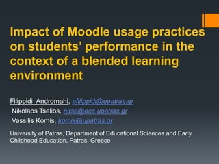Impact of Moodle usage practices
on students’ performance in the
context of a blended learning
environment
Filippidi Andromahi, afilippidi@upatras.gr
Nikolaos Tselios, nitse@ece.upatras.gr
Vassilis Komis, komis@upatras.gr
University of Patras, Department of Educational Sciences and Early
Childhood Education, Patras, Greece
 