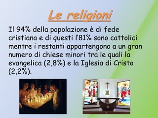 Le religioni
Il 94% della popolazione è di fede
cristiana e di questi l’81% sono cattolici
mentre i restanti appartengono a un gran
numero di chiese minori tra le quali la
evangelica (2,8%) e la Iglesia di Cristo
(2,2%).
 