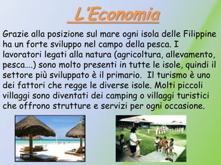 L’Economia
Grazie alla posizione sul mare ogni isola delle Filippine
ha un forte sviluppo nel campo della pesca. I
lavoratori legati alla natura (agricoltura, allevamento,
pesca….) sono molto presenti in tutte le isole, quindi il
settore più sviluppato è il primario. Il turismo è uno
dei fattori che regge le diverse isole. Molti piccoli
villaggi sono diventati dei camping o villaggi turistici
che offrono strutture e servizi per ogni occasione.
 