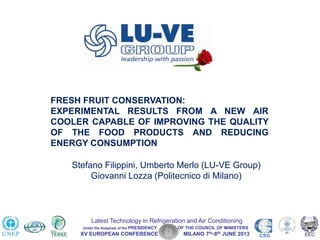 XV EUROPEAN CONFERENCE MILANO 7th-8th JUNE 2013 CSG
Latest Technology in Refrigeration and Air Conditioning
Under the Auspices of the PRESIDENCY OF THE COUNCIL OF MINISTERS
FRESH FRUIT CONSERVATION:
EXPERIMENTAL RESULTS FROM A NEW AIR
COOLER CAPABLE OF IMPROVING THE QUALITY
OF THE FOOD PRODUCTS AND REDUCING
ENERGY CONSUMPTION
Stefano Filippini, Umberto Merlo (LU-VE Group)
Giovanni Lozza (Politecnico di Milano)
 