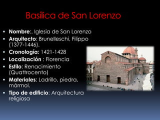 Basílica de San Lorenzo
 Nombre:. Iglesia de San Lorenzo
 Arquitecto: Brunelleschi, Filippo
(1377-1446).
 Cronología: 1421-1428
 Localización : Florencia
 Estilo: Renacimiento
(Quattrocento)
 Materiales: Ladrillo, piedra,
mármol.
 Tipo de edificio: Arquitectura
religiosa
 