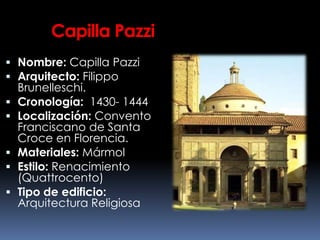 Capilla Pazzi
 Nombre: Capilla Pazzi
 Arquitecto: Filippo
Brunelleschi.
 Cronología: 1430- 1444
 Localización: Convento
Franciscano de Santa
Croce en Florencia.
 Materiales: Mármol
 Estilo: Renacimiento
(Quattrocento)
 Tipo de edificio:
Arquitectura Religiosa
 
