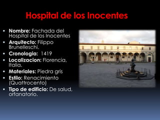 Hospital de los Inocentes
 Nombre: Fachada del
Hospital de los Inocentes
 Arquitecto: Filippo
Brunelleschi.
 Cronologia: 1419
 Localizacion: Florencia,
Italia.
 Materiales: Piedra gris
 Estilo: Renacimiento
(Quattrocento)
 Tipo de edificio: De salud,
orfanatorio.
 