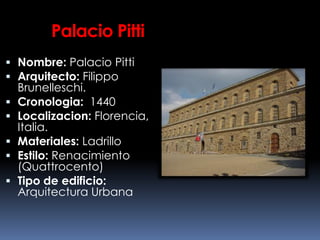 Palacio Pitti
 Nombre: Palacio Pitti
 Arquitecto: Filippo
Brunelleschi.
 Cronologia: 1440
 Localizacion: Florencia,
Italia.
 Materiales: Ladrillo
 Estilo: Renacimiento
(Quattrocento)
 Tipo de edificio:
Arquitectura Urbana
 