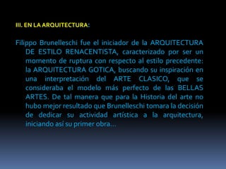 III. EN LA ARQUITECTURA:
Filippo Brunelleschi fue el iniciador de la ARQUITECTURA
DE ESTILO RENACENTISTA, caracterizado por ser un
momento de ruptura con respecto al estilo precedente:
la ARQUITECTURA GOTICA, buscando su inspiración en
una interpretación del ARTE CLASICO, que se
consideraba el modelo más perfecto de las BELLAS
ARTES. De tal manera que para la Historia del arte no
hubo mejor resultado que Brunelleschi tomara la decisión
de dedicar su actividad artística a la arquitectura,
iniciando así su primer obra…
 