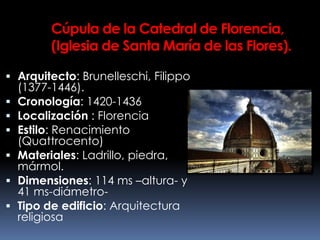 Cúpula de la Catedral de Florencia,
(Iglesia de Santa María de las Flores).
 Arquitecto: Brunelleschi, Filippo
(1377-1446).
 Cronología: 1420-1436
 Localización : Florencia
 Estilo: Renacimiento
(Quattrocento)
 Materiales: Ladrillo, piedra,
mármol.
 Dimensiones: 114 ms –altura- y
41 ms-diámetro-
 Tipo de edificio: Arquitectura
religiosa
 