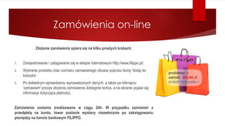 Zamówienia on-line
Złożenie zamówienia opiera się na kilku prostych krokach:
1. Zarejestrowanie i zalogowanie się w sklepie internetowym http://www.filippo.pl/.
2. Wybranie produktu oraz rozmiaru zamawianego obuwia poprzez ikonę 'dodaj do
koszyka'.
3. Po dokładnym sprawdzeniu wprowadzonych danych, a także po kliknięciu
'zamawiam' proces złożenia zamówienia dobiegnie końca, a na ekranie pojawi się
informacja dotycząca płatności.
Zamówienie zostanie zrealizowane w ciągu 24h. W przypadku zamówień z
przedpłatą na konto, towar zostanie wysłany niezwłocznie po zaksięgowaniu
pieniędzy na koncie bankowym FILIPPO.
 