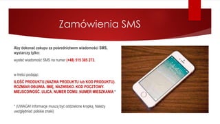 Zamówienia SMS
Aby dokonać zakupu za pośrednictwem wiadomości SMS,
wystarczy tylko:
wysłać wiadomość SMS na numer (+48) 515 385 273,
w treści podając:
ILOŚĆ PRODUKTU.(NAZWA PRODUKTU lub KOD PRODUKTU).
ROZMIAR OBUWIA. IMIĘ. NAZWISKO. KOD POCZTOWY.
MIEJSCOWOŚĆ. ULICA. NUMER DOMU. NUMER MIESZKANIA *
* (UWAGA! Informacje muszą być oddzielone kropką. Należy
uwzględniać polskie znaki)
 