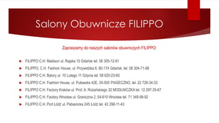 Salony Obuwnicze FILIPPO
Zapraszamy do naszych salonów obuwniczych FILIPPO:
 FILIPPO C.H. Madison ul. Rajska 10 Gdańsk tel. 58 305-12-91
 FILIPPO, C.H. Fashion House, ul. Przywidzka 8, 80-174 Gdańsk, tel. 58 304-71-98
 FILIPPO C.H. Batory ul. 10 Lutego 11 Gdynia tel. 58 620-23-60
 FILIPPO C.H. Fashion House, ul. Puławska 42E, 05-500 PIASECZNO, tel. 22 726-34-33
 FILIPPO C.H. Factory Kraków ul. Prof. A. Rożańskiego 32 MODLNICZKA tel. 12 297-35-67
 FILIPPO C.H. Factory Wrocław ul. Graniczna 2, 54-610 Wrocław tel. 71 349-99-92
 FILIPPO C.H. Port Łódź ul. Pabianicka 245 Łódź tel. 42 298-11-43
 