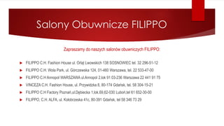 Salony Obuwnicze FILIPPO
Zapraszamy do naszych salonów obuwniczych FILIPPO:
 FILIPPO C.H. Fashion House ul. Orląt Lwowskich 138 SOSNOWIEC tel. 32 296-51-12
 FILIPPO C.H. Wola Park, ul. Górczewska 124, 01-460 Warszawa, tel. 22 533-47-00
 FILIPPO C.H Annopol WARSZAWA ul.Annopol 2,lok 91 03-236 Warszawa 22 441 91 75
 VINCEZA C.H. Fashion House, ul. Przywidzka 8, 80-174 Gdańsk, tel. 58 304-15-21
 FILIPPO C.H Factory Poznań,ul.Dębiecka 1,lok.69,62-030 Luboń,tel 61 652-30-00
 FILIPPO, C.H. ALFA, ul. Kołobrzeska 41c, 80-391 Gdańsk, tel 58 346 73 29
 