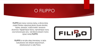 O FILIPPO
FILIPPO jest znaną i cenioną marką, w ofercie której
znajdą Państwo najwyższej jakości obuwie damskie,
męskie, dziecięce, a także torebki i akcesoria
obuwnicze. Najpiękniejsze fasony, najmodniejsze wzory
oraz konkurencyjne ceny - tak kilkoma słowami można
opisać markę FILIPPO.
FILIPPO to nie tylko sklep internetowy, to także
rozbudowana sieć sklepów stacjonarnych,
zlokalizowanych w całej Polsce.
 