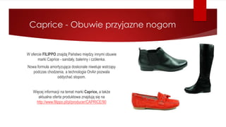 Caprice - Obuwie przyjazne nogom
W ofercie FILIPPO znajdą Państwo między innymi obuwie
marki Caprice - sandały, baleriny i czółenka.
Nowa formuła amortyzująca doskonale niweluje wstrząsy
podczas chodzenia, a technologia OnAir pozwala
oddychać stopom.
Więcej informacji na temat marki Caprice, a także
aktualna oferta produktowa znajdują się na
http://www.filippo.pl/pl/producer/CAPRICE/90
 