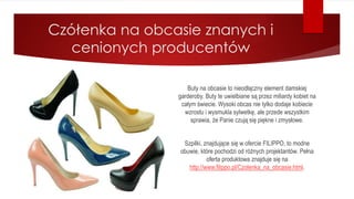 Czółenka na obcasie znanych i
cenionych producentów
Buty na obcasie to nieodłączny element damskiej
garderoby. Buty te uwielbiane są przez miliardy kobiet na
całym świecie. Wysoki obcas nie tylko dodaje kobiecie
wzrostu i wysmukla sylwetkę, ale przede wszystkim
sprawia, że Panie czują się piękne i zmysłowe.
Szpilki, znajdujące się w ofercie FILIPPO, to modne
obuwie, które pochodzi od różnych projektantów. Pełna
oferta produktowa znajduje się na
http://www.filippo.pl/Czolenka_na_obcasie.html.
 
