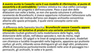 A questo punto la Cappella varia il suo modello di riferimento, al punto di
sovvertirlo e di contraddirlo: l’antitesi stilistica tra i due edifici coinvolge
ogni aspetto del progetto e dell’esecuzione. Poco si può dire delle
dilatazioni con volte a botte, se non che questa soluzione è utilizzata
raramente da Brunelleschi; è invece opportuno richiamare l’attenzione sulla
riproposizione del motivo dell’arco con doppio archivolto concentrico
attorno allo spazio principale, il quale viene concepito come solo
ornamento.
A differenza della Sagrestia Vecchia, Brunelleschi appare Cappella appare
intrappolato nel tentativo di produrre una variante asimmetrica,
ottenendo risultati grotteschi nella modellazione delle foglie, nella
distorsione delle volute, nell’abaco spezzato e, non da meno, negli
eccentrici rosoni. Gli spigoli e le linee di congiunzione dei piani, modellati
con chiarezza e lucidità insuperabili nella Sagrestia, appaiono qui piuttosto
confusi: gli archi, slittando senza distinguersi gli uni dagli altri, producono
effetti di mescolanza particolarmente evidenti nelle aree di passaggio tra i
pennacchi, gli archivolti, le volte e le pareti.
 