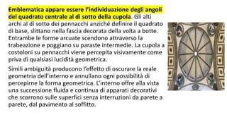 Emblematica appare essere l’individuazione degli angoli
del quadrato centrale al di sotto della cupola. Gli alti
archi al di sotto dei pennacchi anziché definire il quadrato
di base, slittano nella fascia decorata della volta a botte.
Entrambe le forme arcuate scendono attraverso la
trabeazione e poggiano su paraste intermedie. La cupola a
costoloni su pennacchi viene percepita visivamente come
priva di qualsiasi lucidità geometrica.
Simili ambiguità producono l’effetto di oscurare la reale
geometria dell’interno e annullano ogni possibilità di
percepirne la forma geometrica. L’interno offre alla vista
una successione fluida e continua di apparati decorativi
che scorrono sulle superfici senza interruzioni da parete a
parete, dal pavimento al soffitto.
 
