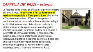 CAPPELLA DE’ PAZZI – esterno
La facciata della chiesa si affaccia sul primo chiostro
di Santa Croce. Importante è la sua funzione di
mediazione spaziale e filtro per la luce, che arriva
all’interno in maniera diffusa e omogenea. Il
portico anteriore ricorda la solenne struttura degli
archi di trionfo romani. Sei colonne corinzie in
pietra serena sostengono un attico alleggerito,
spartito in riquadri delimitati da lesene a coppie e
interrotto al centro dall’arcata. Il coronamento,
incompiuto, è stato protetto da una tettoia a
facciavista. Il portico è coperto da volta a botte con
una cupoletta in corrispondenza dell’arcata,
entrambe ricoperte da rosoni in terracotta
invetriata dove si incontra lo stemma Pazzi.
 