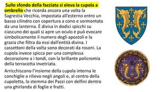 Sullo sfondo della facciata si eleva la cupola a
ombrello che ricorda ancora una volta la
Sagrestia Vecchia, impostata all’esterno entro un
basso cilindro con copertura a cono e sormontata
da una lanterna. È divisa in dodici spicchi su
ciascuno dei quali si apre un oculo e può evocare
simbolicamente il numero degli apostoli e la
grazia che filtra da essi dall’entità divina. I
cassettoni della volta sono decorati da rosoni. La
cupola invece spicca per una complessa
decorazione a i tondi, con la brillante policromia
della terracotta invetriata.
Arricchiscono l’insieme della cupola interna le
conchiglie a rilievo negli angoli e, al centro della
cupoletta, lo stemma dei Pazzi con delfini dentro
una ghirlanda di foglie e frutti.
 