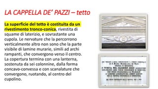 LA CAPPELLA DE’ PAZZI – tetto
La superficie del tetto è costituita da un
rivestimento tronco-conica, rivestita di
squame di laterizio, e sovrastante una
cupola. Le nervature che la percorrono
verticalmente altro non sono che la parte
visibile di lamine murarie, simili ad archi
rampanti, che convergono verso il centro.
La copertura termina con una lanterna,
sostenuta da sei colonnine, dalla forma
concavo-convessa e con scanalature che
convergono, ruotando, al centro del
cupolino.
 