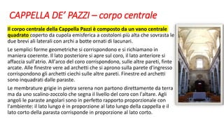 CAPPELLA DE’ PAZZI – corpo centrale
Il corpo centrale della Cappella Pazzi è composto da un vano centrale
quadrato coperto da cupola emisferica a costoloni più alta che sovrasta le
due brevi ali laterali con archi a botte ornati di lacunari.
Le semplici forme geometriche si corrispondono e si richiamano in
maniera coerente. Il lato posteriore si apre sul coro, il lato anteriore si
affaccia sull'atrio. All'arco del coro corrispondono, sulle altre pareti, finte
arcate. Alle finestre vere ad archetti che si aprono sulla parete d'ingresso
corrispondono gli archetti ciechi sulle altre pareti. Finestre ed archetti
sono inquadrati dalle paraste.
Le membrature grigie in pietra serena non partono direttamente da terra
ma da uno scalino-zoccolo che segna il livello del coro con l'altare. Agli
angoli le paraste angolari sono in perfetto rapporto proporzionale con
l'ambiente: il lato lungo è in proporzione al lato lungo della cappella e il
lato corto della parasta corrisponde in proporzione al lato corto.
 