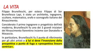LA VITA
Filippo Brunelleschi, per esteso Filippo di Ser
Brunellesco Lapi, è stato un architetto, ingegnere,
scultore, matematico, orafo e scenografo italiano del
Rinascimento.
Considerato il primo ingegnere e progettista dell’età
moderna, Brunelleschi fu uno dei 3 grandi iniziatori
del Rinascimento fiorentino insieme con Donatello e
Masaccio.
In particolare, Brunelleschi fu il punto di riferimento
per gli altri artisti e a lui si deve l’invenzione della
prospettiva a punto di fuga o «prospettiva lineare
centrica».
 