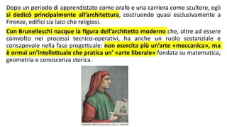 Dopo un periodo di apprendistato come orafo e una carriera come scultore, egli
si dedicò principalmente all’architettura, costruendo quasi esclusivamente a
Firenze, edifici sia laici che religiosi.
Con Brunelleschi nacque la figura dell’architetto moderno che, oltre ad essere
coinvolto nei processi tecnico-operativi, ha anche un ruolo sostanziale e
consapevole nella fase progettuale: non esercita più un’arte «meccanica», ma
è ormai un’intellettuale che pratica un’ «arte liberale» fondata su matematica,
geometria e conoscenza storica.
 