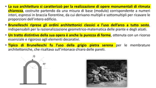 • La sua architettura si caratterizzò per la realizzazione di opere monumentali di ritmata
chiarezza, costruite partendo da una misura di base (modulo) corrispondente a numeri
interi, espressi in braccia fiorentine, da cui derivano multipli e sottomultipli per ricavare le
proporzioni dell’intero edificio.
• Brunelleschi riprese gli ordini architettonici classici e l’uso dell’arco a tutto sesto,
indispensabili per la razionalizzazione geometrico-matematica delle piante e degli alzati.
• Un tratto distintivo della sua opera è anche la purezza di forme, ottenuta con un ricorso
essenziale e rigoroso agli elementi decorativi.
• Tipico di Brunelleschi fu l’uso della grigio pietra serena per le membrature
architettoniche, che risaltava sull’intonaco chiaro delle pareti.
 