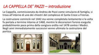 LA CAPPELLA DE’ PAZZI – introduzione
La Cappella, commissionata da Andrea de Pazzi come simulacro di famiglia, si
trova all’interno di uno dei chiostri del complesso di Santa Croce a Firenze.
La costruzione cominciò nel 1442 ma venne completata lentamente e la volta
fu portata a termine intorno al 1460, mentre le decorazioni furono eseguite
probabilmente poco prima della congiura ordita nel 1478 contro i Medici.
Negli anni immediatamente successivi venne ultimata la costruzione del
portico.
 