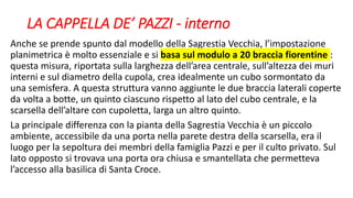 LA CAPPELLA DE’ PAZZI - interno
Anche se prende spunto dal modello della Sagrestia Vecchia, l’impostazione
planimetrica è molto essenziale e si basa sul modulo a 20 braccia fiorentine :
questa misura, riportata sulla larghezza dell’area centrale, sull’altezza dei muri
interni e sul diametro della cupola, crea idealmente un cubo sormontato da
una semisfera. A questa struttura vanno aggiunte le due braccia laterali coperte
da volta a botte, un quinto ciascuno rispetto al lato del cubo centrale, e la
scarsella dell’altare con cupoletta, larga un altro quinto.
La principale differenza con la pianta della Sagrestia Vecchia è un piccolo
ambiente, accessibile da una porta nella parete destra della scarsella, era il
luogo per la sepoltura dei membri della famiglia Pazzi e per il culto privato. Sul
lato opposto si trovava una porta ora chiusa e smantellata che permetteva
l’accesso alla basilica di Santa Croce.
 