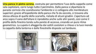 Una panca in pietra serena, costruita per permettere l’uso della cappella come
sala capitolare, corre lungo tutto il perimetro. Dalla panca si dipartono le
paraste corinzie che scandiscono l’ambiente e si collegano alle membrature
superiori; grazie all’espediente della panca che fa da zoccolo, si trovano alla
stessa altezza di quelle della scarsella, rialzata di alcuni gradini. L’apertura ad
arco sopra il vano dell’altare è riprodotta anche sulle altri pareti, così come il
profilo della finestra tonda sulla parete di accesso, creando un puro ritmo
geometrico. La cupola è alleggerita dai sottili costoloni a rilievo e la luce inonda
la cappella dalla lanterna e dalle finestrelle disposte sul tamburo.
 