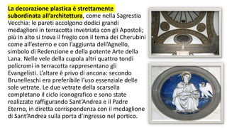 La decorazione plastica è strettamente
subordinata all’architettura, come nella Sagrestia
Vecchia: le pareti accolgono dodici grandi
medaglioni in terracotta invetriata con gli Apostoli;
più in alto si trova il fregio con il tema dei Cherubini
come all’esterno e con l’aggiunta dell’Agnello,
simbolo di Redenzione e della potente Arte della
Lana. Nelle vele della cupola altri quattro tondi
policromi in terracotta rappresentano gli
Evangelisti. L’altare è privo di ancona: secondo
Brunelleschi era preferibile l’uso essenziale delle
sole vetrate. Le due vetrate della scarsella
completano il ciclo iconografico e sono state
realizzate raffigurando Sant’Andrea e il Padre
Eterno, in diretta corrispondenza con il medaglione
di Sant’Andrea sulla porta d’ingresso nel portico.
 